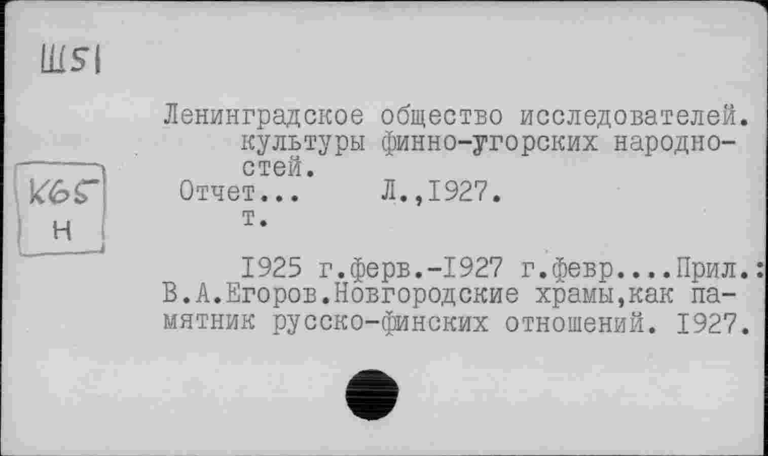 ﻿Ш51
Ленинградское общество исследователей, культуры финно-угорских народностей.
Отчет... Л.,1927.
т.
кГ6Г
н
1925 г.ферв.-1927 г.февр....Прил.: В.А.Егоров.Новгородские храмы,как памятник русско-финских отношений. 1927.